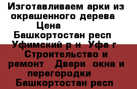 Изготавливаем арки из окрашенного дерева › Цена ­ 4 500 - Башкортостан респ., Уфимский р-н, Уфа г. Строительство и ремонт » Двери, окна и перегородки   . Башкортостан респ.